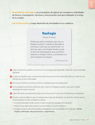 Desarrolla las actividades con el propósito de aplicar los conceptos y habilidades
de lectura, investigación, escritura y comunicación oral que trabajaste a lo largo
de la unidad.
Lee el microcuento y luego desarrolla las actividades en tu cuaderno.
1 	¿Qué sentimientos gatilló la tormenta en el protagonista? Responde utilizando marcas textuales
del texto.
2 	¿Cuál es el conflicto que nos presenta este microcuento? Para responder fíjate en cuáles son las
fuerzas que se ven enfrentadas.
3 	¿Por qué el hambre y la sed son motivos de alegría para el protagonista?
4 	Si el protagonista tenía la certeza de que su barco no llegaría a puerto, ¿por qué lo habrá
abordado de todas maneras?
5 	¿Qué otro título sería pertinente para este microcuento? Crea uno y fundamenta tu respuesta.
6 	Escribe un breve relato en que el protagonista, luego de despertar, recuerde los indicios que le
hicieron pensar en que no llegaría a puerto.
•	 Escribe el episodio evidenciando el salto temporal al pasado en la narración.
•	 Aplica lo que aprendiste sobre el uso de verbos en modo indicativo.
•	 Emplea al menos dos de las palabras trabajadas en las actividades de vocabulario: héroe,
hazaña, admirado, descorazonarse o experiencia.
Naufragio
Denise Fresard
Desde que pisó la cubierta supo que no
llegaría a puerto. Cuando se descolgó la
tormenta, creyó que no sobreviviría. Al
abrir los ojos, el sol había herido su piel,
el cielo era intensamente azul, la brisa le
pareció un milagro divino, y el hambre y la
sed lo llenaron de alegría.
En El país que huye
1
59
Unidad
Lengua y Literatura 7° básico
LENG_7B_Mineduc.indb 59 18/12/19 23:33
 