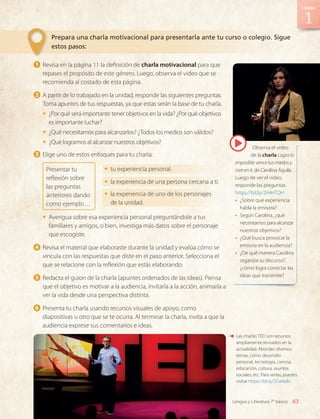 1 	Revisa en la página 11 la definición de charla motivacional para que
repases el propósito de este género. Luego, observa el video que se
recomienda al costado de esta página.
2 	A partir de lo trabajado en la unidad, responde las siguientes preguntas.
Toma apuntes de tus respuestas, ya que estas serán la base de tu charla.
•	 ¿Por qué será importante tener objetivos en la vida? ¿Por qué objetivos
es importante luchar?
•	 ¿Qué necesitamos para alcanzarlos? ¿Todos los medios son válidos?
•	 ¿Qué logramos al alcanzar nuestros objetivos?
3 	Elige uno de estos enfoques para tu charla:
Presentar tu
reflexión sobre
las preguntas
anteriores dando
como ejemplo…
•	 tu experiencia personal.
•	 la experiencia de una persona cercana a ti.
•	 la experiencia de uno de los personajes
de la unidad.
•	 Averigua sobre esa experiencia personal preguntándole a tus
familiares y amigos, o bien, investiga más datos sobre el personaje
que escogiste.
4 	Revisa el material que elaboraste durante la unidad y evalúa cómo se
vincula con las respuestas que diste en el paso anterior. Selecciona el
que se relacione con la reflexión que estás elaborando.
5 	Redacta el guion de la charla (apuntes ordenados de las ideas). Piensa
que el objetivo es motivar a la audiencia, invitarla a la acción, animarla a
ver la vida desde una perspectiva distinta.
6 	Presenta tu charla usando recursos visuales de apoyo, como
diapositivas u otro que se te ocurra. Al terminar la charla, invita a que la
audiencia exprese sus comentarios e ideas.
Observa el video
de la charla Logra lo
imposible:vencetusmiedosy
creeenti, de Carolina Águila.
Luego de ver el video,
responde las preguntas.
https://bit.ly/2H4nTQH
•	 ¿Sobre qué experiencia
habla la emisora?
•	 Según Carolina, ¿qué
necesitamos para alcanzar
nuestros objetivos?
•	 ¿Qué busca provocar la
emisora en la audiencia?
•	 ¿De qué manera Carolina
organiza su discurso?,
¿cómo logra conectar las
ideas que transmite?
Las charlas TED son recursos
ampliamente revisados en la
actualidad. Abordan diversos
temas, como desarrollo
personal, tecnología, ciencia,
educación, cultura, asuntos
sociales, etc. Para verlas, puedes
visitar https://bit.ly/2Cwlwbr
Prepara una charla motivacional para presentarla ante tu curso o colegio. Sigue
estos pasos:
1
63
Unidad
Lengua y Literatura 7° básico
LENG_7B_Mineduc.indb 63 18/12/19 23:33
 