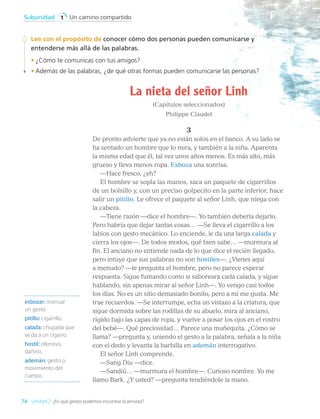 La nieta del señor Linh
(Capítulos seleccionados)
Philippe Claudel
3
De pronto advierte que ya no están solos en el banco. A su lado se
ha sentado un hombre que lo mira, y también a la niña. Aparenta
la misma edad que él, tal vez unos años menos. Es más alto, más
grueso y lleva menos ropa. Esboza una sonrisa.
—Hace fresco, ¿eh?
El hombre se sopla las manos, saca un paquete de cigarrillos
de un bolsillo y, con un preciso golpecito en la parte inferior, hace
salir un pitillo. Le ofrece el paquete al señor Linh, que niega con
la cabeza.
—Tiene razón —dice el hombre—. Yo también debería dejarlo.
Pero habría que dejar tantas cosas… —Se lleva el cigarrillo a los
labios con gesto mecánico. Lo enciende, le da una larga calada y
cierra los ojos—. De todos modos, qué bien sabe… —murmura al
fin. El anciano no entiende nada de lo que dice el recién llegado,
pero intuye que sus palabras no son hostiles—. ¿Vienes aquí
a menudo? —le pregunta el hombre, pero no parece esperar
respuesta. Sigue fumando como si saboreara cada calada, y sigue
hablando, sin apenas mirar al señor Linh—. Yo vengo casi todos
los días. No es un sitio demasiado bonito, pero a mí me gusta. Me
trae recuerdos. —Se interrumpe, echa un vistazo a la criatura, que
sigue dormida sobre las rodillas de su abuelo, mira al anciano,
rígido bajo las capas de ropa, y vuelve a posar los ojos en el rostro
del bebé—. Qué preciosidad… Parece una muñequita. ¿Cómo se
llama? —pregunta y, uniendo el gesto a la palabra, señala a la niña
con el dedo y levanta la barbilla en ademán interrogativo.
El señor Linh comprende.
—Sang Diu —dice.
—Sandiú… —murmura el hombre—. Curioso nombre. Yo me
llamo Bark. ¿Y usted? —pregunta tendiéndole la mano.
esbozar: insinuar
un gesto.
pitillo: cigarrillo.
calada: chupada que
se da a un cigarro.
hostil: ofensivo,
dañino.
ademán: gesto o
movimiento del
cuerpo.
Lee con el propósito de conocer cómo dos personas pueden comunicarse y
entenderse más allá de las palabras.
•	¿Cómo te comunicas con tus amigos?
•	Además de las palabras, ¿de qué otras formas pueden comunicarse las personas?
74
Un camino compartido
Subunidad 1
Unidad 2: ¿En qué gestos podemos encontrar la amistad?
LENG_7B_Mineduc.indb 74 18/12/19 23:33
 