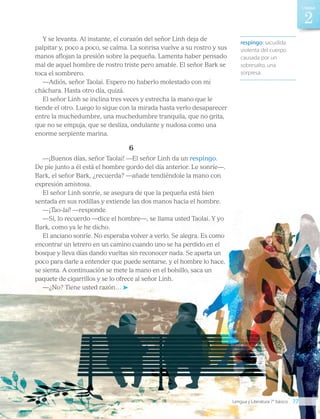Y se levanta. Al instante, el corazón del señor Linh deja de
palpitar y, poco a poco, se calma. La sonrisa vuelve a su rostro y sus
manos aflojan la presión sobre la pequeña. Lamenta haber pensado
mal de aquel hombre de rostro triste pero amable. El señor Bark se
toca el sombrero.
—Adiós, señor Taolai. Espero no haberlo molestado con mi
cháchara. Hasta otro día, quizá.
El señor Linh se inclina tres veces y estrecha la mano que le
tiende el otro. Luego lo sigue con la mirada hasta verlo desaparecer
entre la muchedumbre, una muchedumbre tranquila, que no grita,
que no se empuja, que se desliza, ondulante y nudosa como una
enorme serpiente marina.
6
—¡Buenos días, señor Taolai! —El señor Linh da un respingo.
De pie junto a él está el hombre gordo del día anterior. Le sonríe—.
Bark, el señor Bark, ¿recuerda? —añade tendiéndole la mano con
expresión amistosa.
El señor Linh sonríe, se asegura de que la pequeña está bien
sentada en sus rodillas y extiende las dos manos hacia el hombre.
—¡Tao-lai! —responde.
—Sí, lo recuerdo —dice el hombre—, se llama usted Taolai. Y yo
Bark, como ya le he dicho.
El anciano sonríe. No esperaba volver a verlo. Se alegra. Es como
encontrar un letrero en un camino cuando uno se ha perdido en el
bosque y lleva días dando vueltas sin reconocer nada. Se aparta un
poco para darle a entender que puede sentarse, y el hombre lo hace,
se sienta. A continuación se mete la mano en el bolsillo, saca un
paquete de cigarrillos y se lo ofrece al señor Linh.
—¿No? Tiene usted razón…
respingo: sacudida
violenta del cuerpo
causada por un
sobresalto, una
sorpresa.
Lengua y Literatura 7° básico 77
2
Unidad
LENG_7B_Mineduc.indb 77 18/12/19 23:33
 