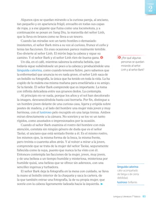 Algunos ojos se quedan mirando a la curiosa pareja, al anciano,
tan pequeño y en apariencia frágil, envuelto en todas sus capas
de ropa, y a ese gigante que fuma como una locomotora, y a
continuación se posan en Sang Diu, la maravilla del señor Linh,
que la lleva en brazos como se lleva a un tesoro.
Cuando las miradas son un tanto hostiles o demasiado
insistentes, el señor Bark mira a su vez al curioso, frunce el ceño y
tensa las facciones. En esas ocasiones parece realmente temible.
Eso divierte al señor Linh. El mirón baja la cabeza y sigue su
camino. Y el señor Bark y el señor Linh ríen de buena gana. 4
Un día, en el café, mientras saborea la extraña bebida, que
todavía sigue subiéndosele un poco a la cabeza y produciéndole una
lánguida calorina, como cuando tenemos fiebre, pero sabemos que
la enfermedad que anuncia no es nada grave, el señor Linh saca de
un bolsillo su fotografía, la única que ha tenido en toda la vida. La ha
cogido de la maleta esa misma mañana para enseñársela a su amigo.
Se la tiende. El señor Bark comprende que es importante. La toma
con infinita delicadeza entre sus gruesos dedos. La contempla.
Al principio no ve nada, porque los años y el sol han decolorado
la imagen, desvaneciéndola hasta casi borrarla. Por fin, distingue a
un hombre joven delante de una curiosa casa, ligera y erigida sobre
postes de madera, y al lado del hombre una mujer más joven y muy
hermosa, con el lustroso pelo recogido en una larga trenza. Ambos
miran directamente a la cámara. No sonríen y se los ve un tanto
rígidos, como asustados o impresionados por la ocasión.
Cuando el señor Bark examina el rostro del hombre con más
atención, constata sin ningún género de duda que es el señor
Taolai, el anciano que está sentado frente a él. Es el mismo rostro,
los mismos ojos, la misma forma de la boca, la misma frente,
pero treinta o cuarenta años atrás. Y al volver a mirar a la joven,
comprende que se trata de la mujer del señor Taolai, seguramente
fallecida como la suya, puesto que nunca la ha visto con él.
Entonces contempla las facciones de la mujer, joven, muy joven,
y de una belleza a un tiempo humilde y misteriosa, misteriosa por
humilde quizá, una belleza que se ofrece sin aderezos, con una
sencillez ingenua y turbadora.
El señor Bark deja la fotografía en la mesa con cuidado, se lleva
la mano al bolsillo interior de la chaqueta y saca la cartera, de
la que también extrae una fotografía, la de su propia mujer, que
sonríe con la cabeza ligeramente ladeada hacia la izquierda.
lánguida calorina:
calor acompañado
de fatiga o de cierta
debilidad.
lustroso: brillante.
4 ¿Por qué algunas
personas se quedan
mirando al señor
Linh y al señor Bark?
Lengua y Literatura 7° básico 83
2
Unidad
LENG_7B_Mineduc.indb 83 18/12/19 23:33
 