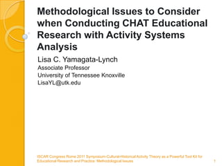 Methodological Issues to Consider when Conducting CHAT Educational Research with Activity Systems Analysis Lisa C. Yamagata-Lynch Associate Professor University of Tennessee Knoxville LisaYL@utk.edu ISCAR Congress Rome 2011 Symposium-Cultural-Historical Activity Theory as a Powerful Tool Kit for  Educational Research and Practice: Methodological Issues   1 