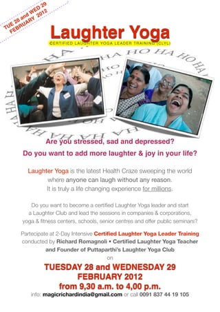 29
               D
              E 2
         n d W 201
    2 8 a ARY
 UE BRU
T E
  F
                      Laughter Yoga
                      C E R T I F I E D L A U G H T E R Y O G A L E A D E R T R A I N I N G ( C LY L )




                  Are you stressed, sad and depressed?
       Do you want to add more laughter & joy in your life?

          Laughter Yoga is the latest Health Craze sweeping the world
                 where anyone can laugh without any reason.
                It is truly a life changing experience for millions.

          Do you want to become a certiﬁed Laughter Yoga leader and start
         a Laughter Club and lead the sessions in companies & corporations,
       yoga & ﬁtness centers, schools, senior centres and offer public seminars?

       Partecipate at 2-Day Intensive Certiﬁed Laughter Yoga Leader Training
       conducted by Richard Romagnoli • Certiﬁed Laughter Yoga Teacher
                 and Founder of Puttaparthi’s Laughter Yoga Club
                                           on
                 TUESDAY 28 and WEDNESDAY 29
                        FEBRUARY 2012
                    from 9,30 a.m. to 4,00 p.m.
           info: magicrichardindia@gmail.com or call 0091 837 44 19 105
 