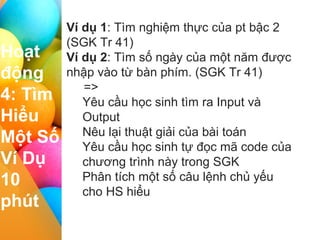 I II III IV
Hoạt
động
4: Tìm
Hiểu
Một Số
Ví Dụ
10
phút
Ví dụ 1: Tìm nghiệm thực của pt bậc 2
(SGK Tr 41)
Ví dụ 2: Tìm số ngày của một năm được
nhập vào từ bàn phím. (SGK Tr 41)
=>
Yêu cầu học sinh tìm ra Input và
Output
Nêu lại thuật giải của bài toán
Yêu cầu học sinh tự đọc mã code của
chương trình này trong SGK
Phân tích một số câu lệnh chủ yếu
cho HS hiểu
 
