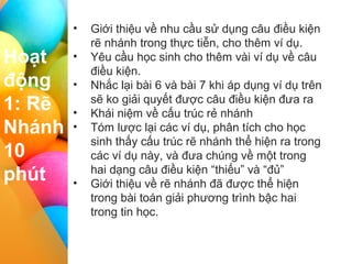 I II III IV
Hoạt
động
1: Rẽ
Nhánh
10
phút
• Giới thiệu về nhu cầu sử dụng câu điều kiện
rẽ nhánh trong thực tiễn, cho thêm ví dụ.
• Yêu cầu học sinh cho thêm vài ví dụ về câu
điều kiện.
• Nhắc lại bài 6 và bài 7 khi áp dụng ví dụ trên
sẽ ko giải quyết được câu điều kiện đưa ra
• Khái niệm về cấu trúc rẻ nhánh
• Tóm lược lại các ví dụ, phân tích cho học
sinh thấy cấu trúc rẽ nhánh thể hiện ra trong
các ví dụ này, và đưa chúng về một trong
hai dạng câu điều kiện “thiếu” và “đủ”
• Giới thiệu về rẽ nhánh đã được thể hiện
trong bài toán giải phương trình bậc hai
trong tin học.
 