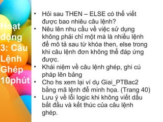 I II III IV
Hoạt
động
3: Câu
Lệnh
Ghép
10phút
• Hỏi sau THEN – ELSE có thể viết
được bao nhiêu câu lệnh?
• Nêu lên nhu cầu về việc sử dụng
không phải chỉ một mà là nhiều lệnh
để mô tả sau từ khóa then, else trong
khi câu lệnh đơn không thể đáp ứng
được.
• Khái niệm về câu lệnh ghép, ghi cú
pháp lên bảng
• Cho hs xem lại ví dụ Giai_PTBac2
bằng mã lệnh để minh họa. (Trang 40)
• Lưu ý về lỗi logic khi không viết dấu
bắt đầu và kết thúc của câu lệnh
ghép.
 