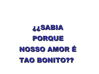 ¿¿SABIA  PORQUE  NOSSO AMOR É TAO BONITO?? 