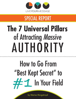 SPECIAL REPORT
How to Go From
“Best Kept Secret” to
by Marisa Murgatroyd
The 7 Universal Pillars
AUTHORITY
of Attracting Massive
#1In Your Field
 