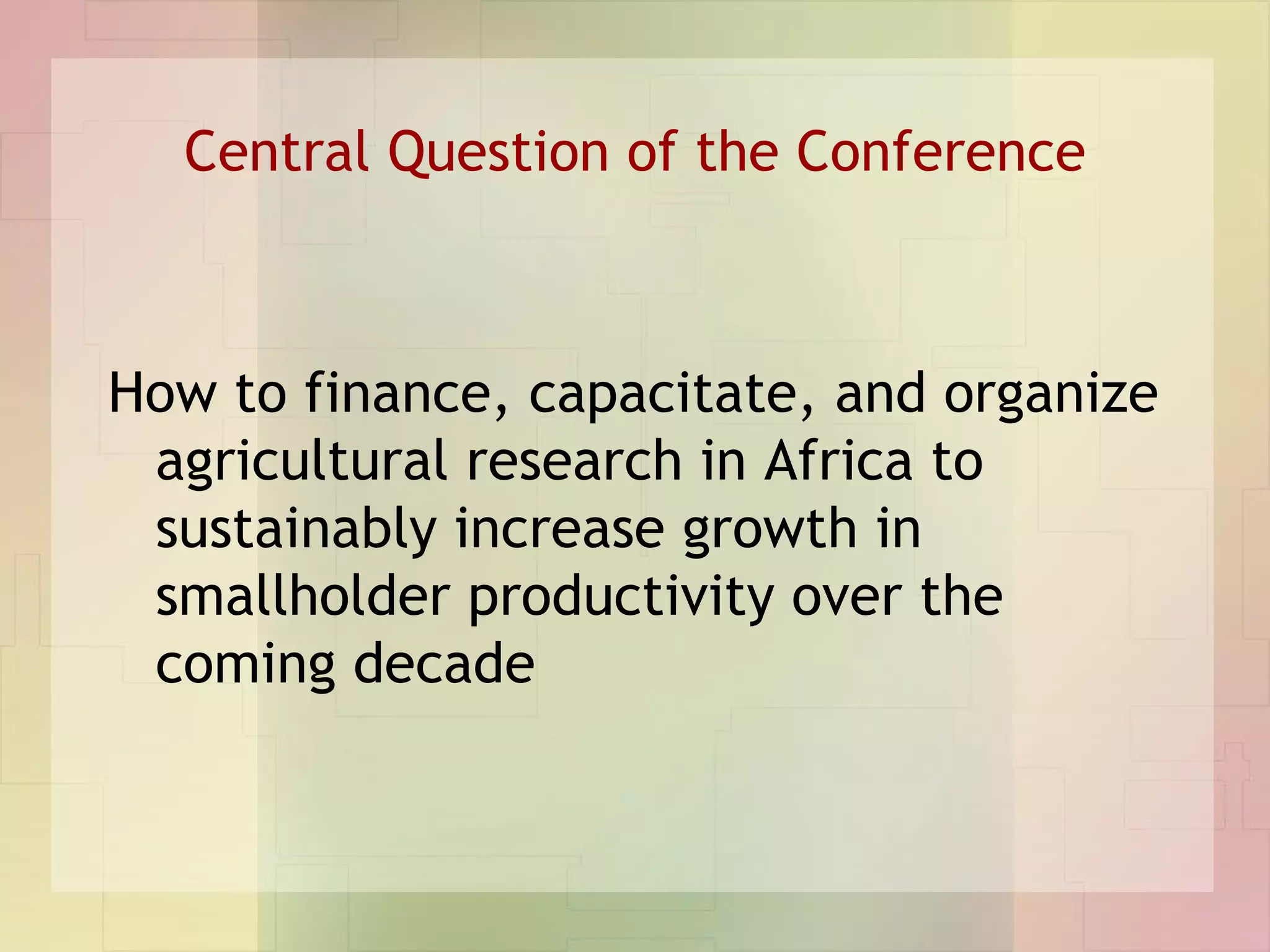 Central Question of the Conference How to finance, capacitate, and organize agricultural research in Africa to sustainably increase growth in smallholder productivity over the coming decade 