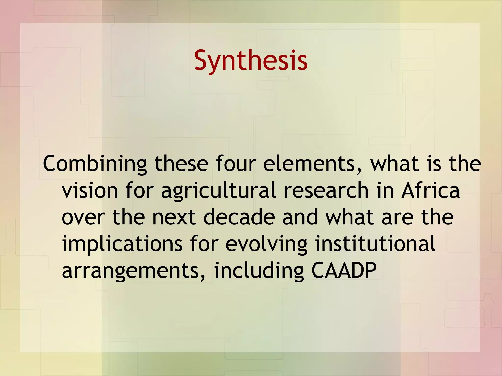 Synthesis Combining these four elements, what is the vision for agricultural research in Africa over the next decade and what are the implications for evolving institutional arrangements, including CAADP 