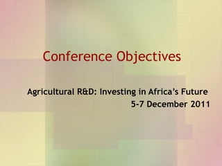 Conference Objectives Agricultural R&D: Investing in Africa’s Future  5-7 December 2011 