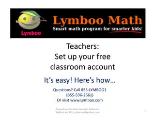•
Teachers:
Set up your free
classroom account
It’s easy! Here’s how…
Questions? Call 855-LYMBOO1
(855-596-2661)
Or visit www.Lymboo.com
Created by Education Specialist Catherine
Waldron ext 701, catherine@lymboo.com
1
 