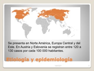 Etiología y epidemiología
15/07/2017 11
Se presenta en Norte América, Europa Central y del
Este. En Austria y Eslovenia se registran entre 120 a
130 casos por cada 100 000 habitantes.
 