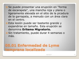05.01 Enfermedad de Lyme
temprana localizada
 Se puede presentar una erupción en "forma
de escarapela", una mancha roja y plana o
ligeramente elevada en el sitio de la picadura
de la garrapata, a menudo con un área clara
en el centro.
 Esta lesión puede ser bastante grande y
expandirse en tamaño. Esta erupción se
denomina Eritema Migratorio.
 Sin tratamiento, puede durar 4 semanas o
más.
16/07/2017 19
 