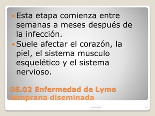 05.02 Enfermedad de Lyme
temprana diseminada
 Esta etapa comienza entre
semanas a meses después de
la infección.
 Suele afectar el corazón, la
piel, el sistema musculo
esquelético y el sistema
nervioso.
15/07/2017 21
 
