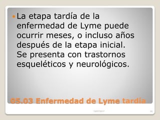 05.03 Enfermedad de Lyme tardía
 La etapa tardía de la
enfermedad de Lyme puede
ocurrir meses, o incluso años
después de la etapa inicial.
Se presenta con trastornos
esqueléticos y neurológicos.
15/07/2017 24
 