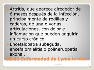 05.03 Enfermedad de Lyme tardía
 Artritis, que aparece alrededor de
6 meses después de la infección,
principalmente de rodillas y
caderas, de una o varias
articulaciones, con dolor e
inflamación que pueden adquirir
un curso crónico.
 Encefalopatía subaguda,
encefalomielitis o polineruopatía
axonal.
15/07/2017 26
 