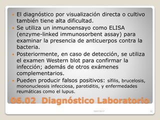 06.02 Diagnóstico Laboratorio
 El diagnóstico por visualización directa o cultivo
también tiene alta dificultad.
 Se utiliza un inmunoensayo como ELISA
(enzyme-linked immunosorbent assay) para
examinar la presencia de anticuerpos contra la
bacteria.
 Posteriormente, en caso de detección, se utiliza
el examen Western blot para confirmar la
infección; además de otros exámenes
complementarios.
 Pueden producir falsos positivos: sífilis, brucelosis,
mononucleosis infecciosa, parotiditis, y enfermedades
reumáticas como el lupus.
16/07/2017 32
 