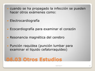 06.03 Otros Estudios
 cuando se ha propagado la infección se pueden
hacer otros exámenes como:
 Electrocardiografía
 Ecocardiografía para examinar el corazón
 Resonancia magnética del cerebro
 Punción raquídea (punción lumbar para
examinar el líquido cefalorraquídeo)
16/07/2017 33
 