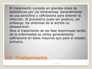 07 Tratamiento
 El tratamiento consiste en grandes dosis de
antibióticos por vía intravenosa. Generalmente
se usa penicilina o ceftriaxona para detener la
infección. El pronóstico suele ser positivo, sin
embargo, los síntomas de la artritis no
desaparecen.
 Para el tratamiento de las fase diseminada tardía
de la enfermedad se utiliza generalmente
ceftriaxona en dosis mayores que para el estadio
primario.
15/07/2017 38
 