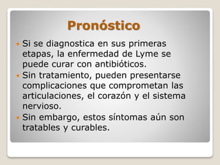 Pronóstico
 Si se diagnostica en sus primeras
etapas, la enfermedad de Lyme se
puede curar con antibióticos.
 Sin tratamiento, pueden presentarse
complicaciones que comprometan las
articulaciones, el corazón y el sistema
nervioso.
 Sin embargo, estos síntomas aún son
tratables y curables.
 