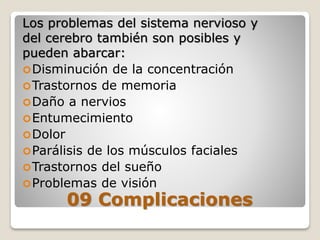 Los problemas del sistema nervioso y
del cerebro también son posibles y
pueden abarcar:
Disminución de la concentración
Trastornos de memoria
Daño a nervios
Entumecimiento
Dolor
Parálisis de los músculos faciales
Trastornos del sueño
Problemas de visión
09 Complicaciones
 