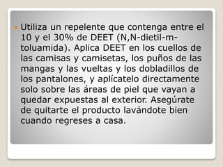  Utiliza un repelente que contenga entre el
10 y el 30% de DEET (N,N-dietil-m-
toluamida). Aplica DEET en los cuellos de
las camisas y camisetas, los puños de las
mangas y las vueltas y los dobladillos de
los pantalones, y aplícatelo directamente
solo sobre las áreas de piel que vayan a
quedar expuestas al exterior. Asegúrate
de quitarte el producto lavándote bien
cuando regreses a casa.
 
