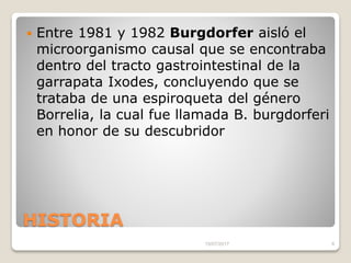 HISTORIA
 Entre 1981 y 1982 Burgdorfer aisló el
microorganismo causal que se encontraba
dentro del tracto gastrointestinal de la
garrapata Ixodes, concluyendo que se
trataba de una espiroqueta del género
Borrelia, la cual fue llamada B. burgdorferi
en honor de su descubridor
15/07/2017 8
 