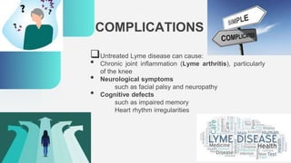 COMPLICATIONS
Untreated Lyme disease can cause:
• Chronic joint inflammation (Lyme arthritis), particularly
of the knee
• Neurological symptoms
such as facial palsy and neuropathy
• Cognitive defects
such as impaired memory
Heart rhythm irregularities
 