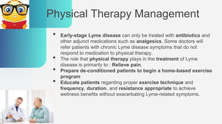 Physical Therapy Management
• Early-stage Lyme disease can only be treated with antibiotics and
other adjunct medications such as analgesics. Some doctors will
refer patients with chronic Lyme disease symptoms that do not
respond to medication to physical therapy.
• The role that physical therapy plays in the treatment of Lyme
disease is primarily to : Relieve pain,
• Prepare de-conditioned patients to begin a home-based exercise
program
• Educate patients regarding proper exercise technique and
frequency, duration, and resistance appropriate to achieve
wellness benefits without exacerbating Lyme-related symptoms.
 
