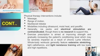 Physical therapy interventions include:
• Massage,
• Range of motion,
• Myofascial release
• Modalities including ultrasound, moist heat, and paraffin.
• Generally, ice packs and electrical stimulation are
contraindicated, though there is no research to support this.
• Exercise prescription is aimed at improving strength and
gradually increasing the patient's conditioning level which may
be severely impaired as a result of chronic Lyme infection.
Whole-body workouts generally feature extensive stretching,
light callisthenics, and light resistance training with low loads
and high repetitions.
CONT..
 
