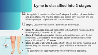 Lyme is classified into 3 stages
Like syphilis, Lyme is classified into 3 stages: localized, disseminated
and persistent. The first two stages are part of early infection and the
third stage is part of persistent or chronic disease.
Stage 3 usually occurs within 12 months of the infection.
• Stage 1: Localized disease associated with erythema migrans and flu-
like symptoms; Duration 1 to 30 day
• Stage 2: Early disseminated disease with malaise, pain, and flu-like
symptoms; May affect the neurological, ocular, and musculoskeletal
organs; Duration 3 to 10 weeks
• Stage 3: Late or chronic disease chiefly affects the joints, muscles, and
nerves, May last months or years, Lyme arthritis is a hallmark of this
stage.
• The occurrence of post-treatment Lyme syndrome is debatable.
 