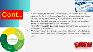 Cont.. • In most cases, to transmit Lyme disease, a deer tick must be
attached for 36 to 48 hours. If you find an attached tick that looks
swollen, it may have fed long enough to transmit bacteria.
Removing the tick as soon as possible might prevent infection.
• Risks for being bitten by a tick capable of
transmitting Borrelia bacteria include spending time outdoors in
wooded or grassy areas .
• Walking in wooded or grassy areas in shorts and/or short sleeves
increases the risk because of the higher surface area of exposed
skin.
 