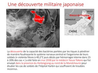 Une découverte militaire japonaise
La découverte de la capacité des bactéries portées par les tiques à pénétrer
de manière foudroyante le système nerveux central et l’organisme de leurs
soldats (« violente fièvre à 40,2°C puis décès par hémorragie interne dans 15
à 20% des cas » ) a été faite en mai 1938 par le médecin Yasuo Tokoro qui fut
envoyé dans la province du Heilongjiang au nord de la Mandchourie pour
étudier les cas de soldats de l’hôpital Harbin qui souffraient de troubles
inconnus.
CHINE
RUSSIE
MONGOLIEHeilongjiang
District de Pingfang
 