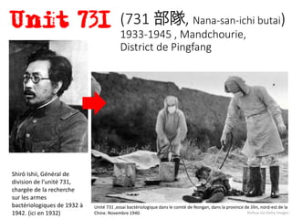 Shirō Ishii, Général de
division de l’unité 731,
chargée de la recherche
sur les armes
bactériologiques de 1932 à
1942. (ici en 1932) Xinhua via Getty Images
(731 部隊, Nana-san-ichi butai)
1933-1945 , Mandchourie,
District de Pingfang
Unité 731 ,essai bactériologique dans le comté de Nongan, dans la province de Jilin, nord-est de la
Chine. Novembre 1940.
 
