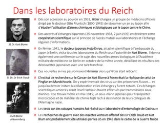 Dans les laboratoires du Reich
# Dès son accession au pouvoir en 1933, Hitler chargea un groupe de médecins officiers
dirigé par le docteur Otto Muntsch (1890-1945) de séjourner un an au Japon afin
d’étudier l’utilisation d’armes chimiques et biologiques par le Japon contre le Chine.
# Des accords d’échanges bipartites (25 novembre 1938, 2 juin1939) entérinèrent cette
coopération scientifique sur le principe de l’accès mutuel aux laboratoires et l’échange
régulier d’informations.
# En février 1941, le docteur japonais Hojo Enryo, attaché scientifique à l’ambassade du
Japon à Berlin, visita tous les laboratoires du Reich sous l’autorité de Kurt Blome. Il donna
également une conférence sur le sujet des nouvelles armes biologiques à l’Académie
militaire de médecine de Berlin en octobre de la même année, détaillant les résultats des
découvertes japonaises avec une rare franchise.
# Ces nouvelles armes passionnaient Himmler alors qu’Hitler était réticent.
# L’Institut de recherche sur le Cancer de Kurt Blome à Posen était la réplique de celui de
Pingfan en Mandchourie. On y expérimentait des virus sur des prisonniers Russes… et
jusqu’au dernier instant la collaboration et les échanges y furent totales. Ces échanges
scientifiques amorcés avant Pearl Harbour étaient effectués par transmissions sous-
marines. Il se trouva même en mai 1945, un sous-marin japonais pour transporter
microscopes et de matériel de chimie high tech à destination de leurs collègues de
l’Allemagne nazie.
# Les tests sur des cobayes humains fut réalisé au « laboratoire d’entomologie de Dachau »
# Les recherches de guerre avec des insectes vecteurs offensif des Dr Erich Traub et Kurt
Blum ont probablement été utilisées par les US en 1945 dans le cadre de la Guerre froide
SS Dr. Kurt Blome
Kurt Blome
à Nuremberg
SS Dr. Dr Erich Traub
 
