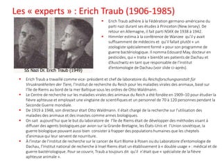 Les « experts » : Erich Traub (1906-1985)
▪ Erich Traub adhère à la Fédération germano-américaine du
parti nazi durant ses études à Princeton (New Jersey). De
retour en Allemagne, il fait parti NSKK de 1938 à 1942.
▪ Himmler estima à la conférence de Wanzee qu’il y avait
suffisamment de médecins et qu’il fallait plutôt « un
zoologiste spécialement formé » pour son programme de
guerre bactériologique. Il nomma Edouard May, docteur en
pesticides, qui « traita » bientôt ses patients de Dachau et
d’Auschwitz en tant que responsable de l’Institut
d’entomologie de Dachau (voir slide ci-après).
▪ Erich Traub a travaillé comme vice- président et chef de laboratoire du Reichsforschungsanstalt für
Viruskrankheiten der Tiere, l’Institut de recherche du Reich pour les maladies virales des animaux, basé sur
l’île de Riems au bord de la mer Baltique sous les ordres de Otto Waldmann.
▪ Le Centre de recherche sur les maladies virales des animaux du Reich a été fondée en 1909–10 pour étudier la
fièvre aphteuse et employait une vingtaine de scientifiques et un personnel de 70 à 120 personnes pendant la
Seconde Guerre mondiale.
▪ De 1919 à 1948, son directeur était Otto Waldmann. Il était chargé de la recherche sur l'utilisation des
maladies des animaux et des insectes comme armes biologiques.
▪ On sait aujourd’hui que le but du laboratoire de l’île de Riems était de développer des méthodes visant à
diffuser des agents biologiques par avion sur la Grande-Bretagne, les États-Unis et l’Union soviétique, la
guerre biologique pouvant aussi bien consister à frapper des populations humaines que les cheptels
d’animaux qui leur servent de nourriture.
▪ À l'instar de l'institut de recherche sur le cancer de Kurt Blome à Posen ou du Laboratoire d’entomologie de
Dachau, l’Institut national de recherche à Insel Riems était un établissement à « double usage » : médical et de
guerre bactériologique. Pour se couvrir, Traub a toujours dit qu’il n’était que « spécialiste de la fièvre
aphteuse animale ».
 