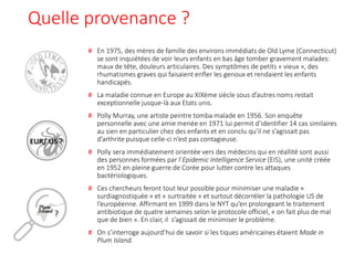 Quelle provenance ?
# En 1975, des mères de famille des environs immédiats de Old Lyme (Connecticut)
se sont inquiétées de voir leurs enfants en bas âge tomber gravement malades:
maux de tête, douleurs articulaires. Des symptômes de petits « vieux », des
rhumatismes graves qui faisaient enfler les genoux et rendaient les enfants
handicapés.
# La maladie connue en Europe au XIXème siècle sous d’autres noms restait
exceptionnelle jusque-là aux Etats unis.
# Polly Murray, une artiste peintre tomba malade en 1956. Son enquête
personnelle avec une amie menée en 1971 lui permit d’identifier 14 cas similaires
au sien en particulier chez des enfants et en conclu qu’il ne s’agissait pas
d’arthrite puisque celle-ci n’est pas contagieuse.
# Polly sera immédiatement orientée vers des médecins qui en réallité sont aussi
des personnes formées par l’Epidemic Intelligence Service (EIS), une unité créée
en 1952 en pleine guerre de Corée pour lutter contre les attaques
bactériologiques.
# Ces chercheurs feront tout leur possible pour minimiser une maladie «
surdiagnostiquée » et « surtraitée » et surtout décorréler la pathologie US de
l’européenne. Affirmant en 1999 dans le NYT qu’en prolongeant le traitement
antibiotique de quatre semaines selon le protocole officiel, « on fait plus de mal
que de bien ». En clair, il s’agissait de minimiser le problème.
# On s’interroge aujourd’hui de savoir si les tiques américaines étaient Made in
Plum Island.
?
EUR/ US ?
 