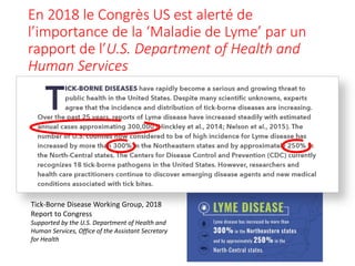 En 2018 le Congrès US est alerté de
l’importance de la ‘Maladie de Lyme’ par un
rapport de l’U.S. Department of Health and
Human Services
Tick-Borne Disease Working Group, 2018
Report to Congress
Supported by the U.S. Department of Health and
Human Services, Office of the Assistant Secretary
for Health
 