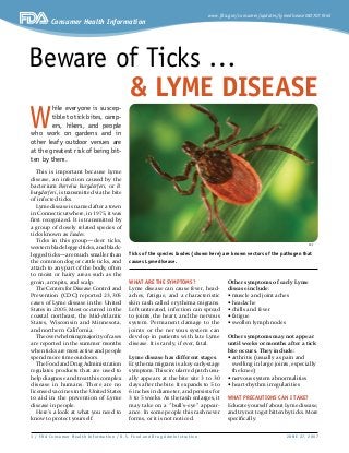 www.fda.gov/consumer/updates/lymedisease062707.html
Consumer Health Information
 / FDA Consumer Health Infor mat ion / U. S. Food and Dr ug Adminis t r at ion	 JUNE 27, 2007
This is important because Lyme
disease, an infection caused by the
bacterium Borrelia burgdorferi, or B.
burgdorferi, is transmitted via the bite
of infected ticks.
Lyme disease is named after a town
in Connecticut where, in 1975, it was
first recognized. It is transmitted by
a group of closely related species of
ticks known as Ixodes.
Ticks in this group—deer ticks,
western black-legged ticks, and black-
legged ticks—are much smaller than
the common dog or cattle ticks, and
attach to any part of the body, often
to moist or hairy areas such as the
groin, armpits, and scalp.
TheCentersforDiseaseControland
Prevention (CDC) reported 23,305
cases of Lyme disease in the United
States in 2005. Most occurred in the
coastal northeast, the Mid-Atlantic
States, Wisconsin and Minnesota,
and northern California.
Theoverwhelmingmajorityofcases
are reported in the summer months
when ticks are most active and people
spend more time outdoors.
The Food and Drug Administration
regulates products that are used to
help diagnose and treat this complex
disease in humans. There are no
licensed vaccines in the United States
to aid in the prevention of Lyme
disease in people.
Here’s a look at what you need to
know to protect yourself.
What are the symptoms?
Lyme disease can cause fever, head-
aches, fatigue, and a characteristic
skin rash called erythema migrans.
Left untreated, infection can spread
to joints, the heart, and the nervous
system. Permanent damage to the
joints or the nervous system can
develop in patients with late Lyme
disease. It is rarely, if ever, fatal.
Lyme disease has different stages.
Erythema migrans is a key early-stage
symptom. This circular red patch usu-
ally appears at the bite site 3 to 30
days after the bite. It expands to 5 to
6 inches in diameter, and persists for
3 to 5 weeks. As the rash enlarges, it
may take on a “bull’s-eye” appear-
ance. In some people this rash never
forms, or it is not noticed.
Other symptoms of early Lyme
disease include:
• muscle and joint aches
• headache
• chills and fever
• fatigue
• swollen lymph nodes
Other symptoms may not appear
until weeks or months after a tick
bite occurs. They include:
• arthritis (usually as pain and
swelling in large joints, especially
the knee)
• nervous system abnormalities
• heart-rhythm irregularities
What precautions can I take?
Educate yourself about Lyme disease,
and try not to get bitten by ticks. More
specifically:
Beware of Ticks …
 Lyme Disease
W
hile everyone is suscep-
tible to tick bites, camp-
ers, hikers, and people
who work on gardens and in
other leafy outdoor venues are
at the greatest risk of being bit-
ten by them.
CDC
Ticks of the species Ixodes (shown here) are known vectors of the pathogen that
causes Lyme disease.
 