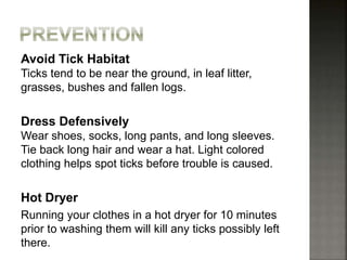 Avoid Tick Habitat
Ticks tend to be near the ground, in leaf litter,
grasses, bushes and fallen logs.
Dress Defensively
Wear shoes, socks, long pants, and long sleeves.
Tie back long hair and wear a hat. Light colored
clothing helps spot ticks before trouble is caused.
Hot Dryer
Running your clothes in a hot dryer for 10 minutes
prior to washing them will kill any ticks possibly left
there.
 