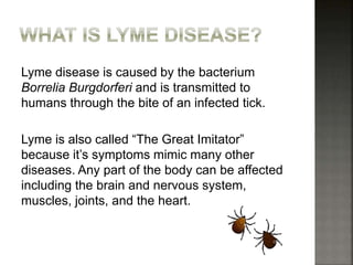 Lyme disease is caused by the bacterium
Borrelia Burgdorferi and is transmitted to
humans through the bite of an infected tick.
Lyme is also called “The Great Imitator”
because it’s symptoms mimic many other
diseases. Any part of the body can be affected
including the brain and nervous system,
muscles, joints, and the heart.
 