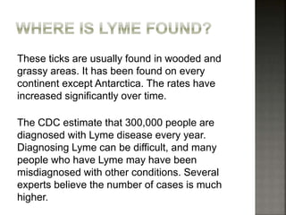 These ticks are usually found in wooded and
grassy areas. It has been found on every
continent except Antarctica. The rates have
increased significantly over time.
The CDC estimate that 300,000 people are
diagnosed with Lyme disease every year.
Diagnosing Lyme can be difficult, and many
people who have Lyme may have been
misdiagnosed with other conditions. Several
experts believe the number of cases is much
higher.
 