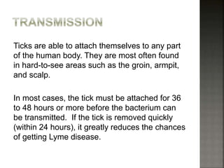 Ticks are able to attach themselves to any part
of the human body. They are most often found
in hard-to-see areas such as the groin, armpit,
and scalp.
In most cases, the tick must be attached for 36
to 48 hours or more before the bacterium can
be transmitted. If the tick is removed quickly
(within 24 hours), it greatly reduces the chances
of getting Lyme disease.
 