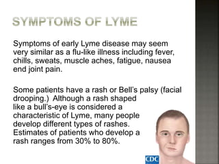 Symptoms of early Lyme disease may seem
very similar as a flu-like illness including fever,
chills, sweats, muscle aches, fatigue, nausea
end joint pain.
Some patients have a rash or Bell’s palsy (facial
drooping.) Although a rash shaped
like a bull’s-eye is considered a
characteristic of Lyme, many people
develop different types of rashes.
Estimates of patients who develop a
rash ranges from 30% to 80%.
 