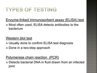 Enzyme-linked immunosorbent assay (ELISA) test
 Most often used, ELISA detects antibodies to the
bacterium
Western blot test
 Usually done to confirm ELISA test diagnosis
 Done in a two-step approach
Polymerase chain reaction (PCR)
 Detects bacterial DNA in fluid drawn from an infected
joint
 