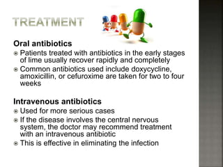 Oral antibiotics
 Patients treated with antibiotics in the early stages
of lime usually recover rapidly and completely
 Common antibiotics used include doxycycline,
amoxicillin, or cefuroxime are taken for two to four
weeks
Intravenous antibiotics
 Used for more serious cases
 If the disease involves the central nervous
system, the doctor may recommend treatment
with an intravenous antibiotic
 This is effective in eliminating the infection
 