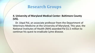 4. University of Maryland Medical Center- Baltimore County
(US).
Dr. Utpal Pal, an associate professor from the Department of
Veterinary Medicine at the University of Maryland, This year, the
National Institutes of Health (NIH) awarded Pal $1.5 million to
continue his quest to eradicate Lyme disease.
Research Groups
 