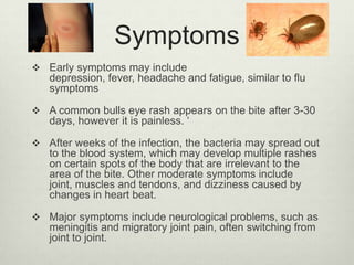 Symptoms
 Early symptoms may include
   depression, fever, headache and fatigue, similar to flu
   symptoms

 A common bulls eye rash appears on the bite after 3-30
   days, however it is painless. „

 After weeks of the infection, the bacteria may spread out
   to the blood system, which may develop multiple rashes
   on certain spots of the body that are irrelevant to the
   area of the bite. Other moderate symptoms include
   joint, muscles and tendons, and dizziness caused by
   changes in heart beat.

 Major symptoms include neurological problems, such as
   meningitis and migratory joint pain, often switching from
   joint to joint.
 