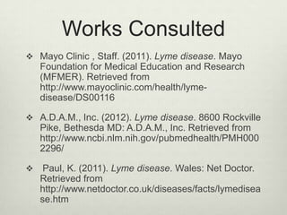 Works Consulted
 Mayo Clinic , Staff. (2011). Lyme disease. Mayo
    Foundation for Medical Education and Research
    (MFMER). Retrieved from
    http://www.mayoclinic.com/health/lyme-
    disease/DS00116

 A.D.A.M., Inc. (2012). Lyme disease. 8600 Rockville
    Pike, Bethesda MD: A.D.A.M., Inc. Retrieved from
    http://www.ncbi.nlm.nih.gov/pubmedhealth/PMH000
    2296/

    Paul, K. (2011). Lyme disease. Wales: Net Doctor.
    Retrieved from
    http://www.netdoctor.co.uk/diseases/facts/lymedisea
    se.htm
 